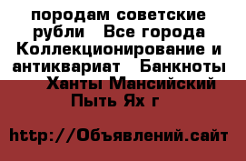 породам советские рубли - Все города Коллекционирование и антиквариат » Банкноты   . Ханты-Мансийский,Пыть-Ях г.